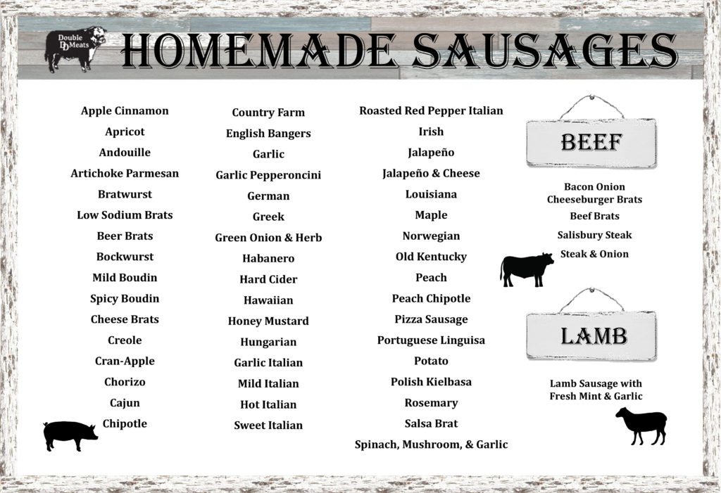 Homemade sausage sign listing the following flavors: Apple Cinnamon, Apricot, Andouille, Artichoke Parmesan, Bratwurst, Low Sodium Brats, Beer Brats, Bockwurst, Mild Boudin, Spicy Boudin, Cheese Brats, Creole, Cran-Apple, Chorizo, Cajun, Chipotle, Country Farm, English Bangers, Garlic, Garlic Pepperoncini, German, Greek, Green Onion & Herb, Habanero, Hard Cider, Hawaiian, Honey Mustard, Hungarian, Garlic Italian, Mild Italian, Hot Italian, Sweet Italian, Roasted Red Pepper Italian, Irish, Jalapeno, Jalapeno and Cheese, Louisiana, Maple, Norwegian, Old Kentucky Peach, Peach Chipotle, Pizza Sausage, Portuguese Linguisa, Potato, Polish Kielbasa, Rosemary, Salsa Brat, Spinach Mushroom and Garlic Brat. Also has the following beef sausages: Bacon Onion Cheeseburger brats, beef brats, salisbury steak brats, steak and onion brats. Also has the following lamb brats: Lamb Sausage with Fresh Mint and Garlic.